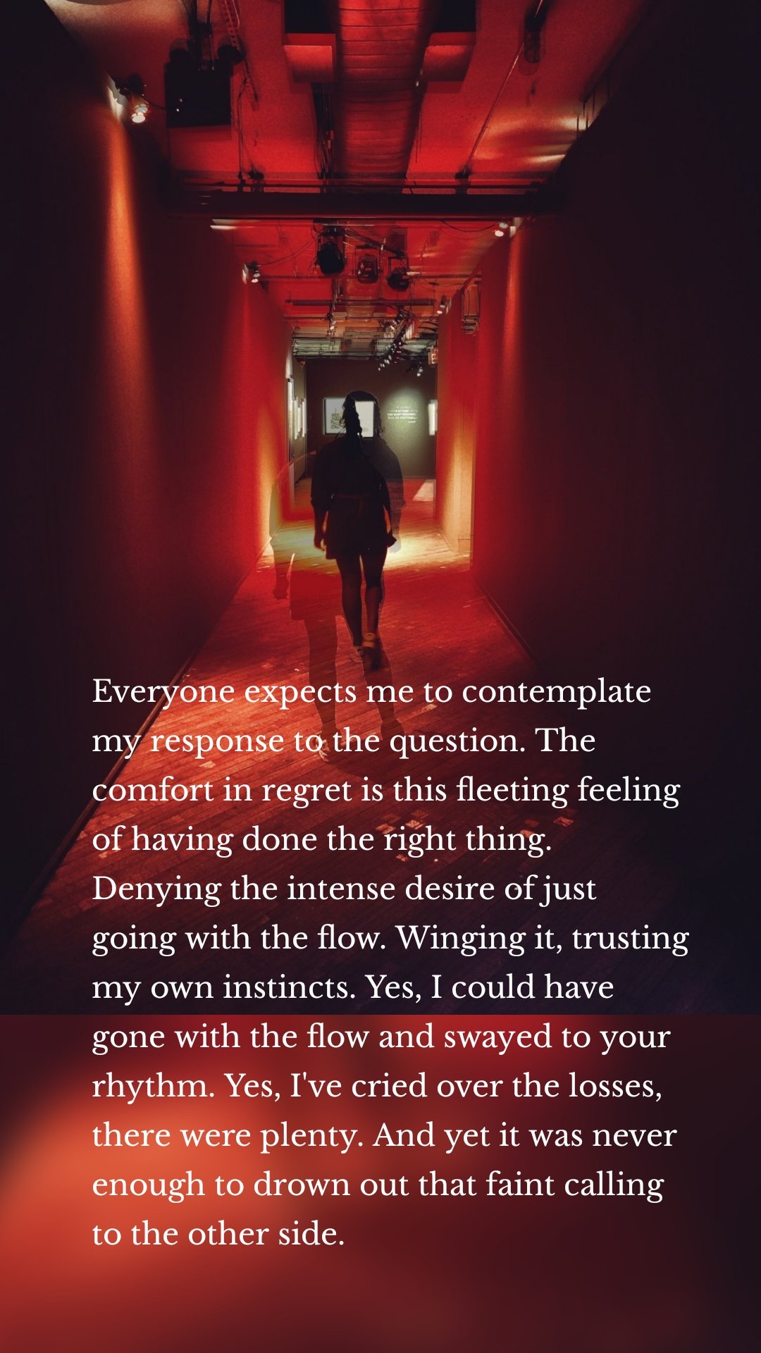 Everyone expects me to contemplate my response to the question. The comfort in regret is this fleeting feeling of having done the right thing. Denying the intense desire of just going with the flow. Winging it, trusting my own instincts. Yes, I could have gone with the flow and swayed to your rhythm. Yes, I've cried over the losses, there were plenty. And yet it was never enough to drown out that faint calling to the other side. 